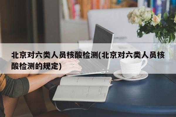 北京对六类人员核酸检测(北京对六类人员核酸检测的规定)