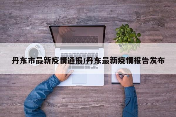 丹东市最新疫情通报/丹东最新疫情报告发布